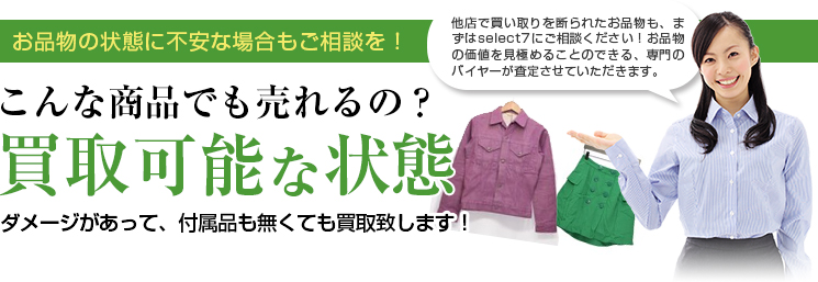 お品物の状態に不安な場合もご相談を！ 他店で買い取りを断られたお品物も、まずはselect7にご相談ください！お品物の価値を見極めることのできる、専門のバイヤーが査定させていただきます。 こんな商品でも売れるの？買取可能な状態 ダメージがあって、付属品も無くても買取致します！