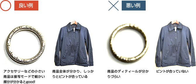 良い例 アクセサリーなどの小さい商品は接写モードで細かい部分が分かるとgood! 商品全体が分かり、しっかりとピントが合っている 悪い例 商品のディティールが分かりづらい ピントが合っていない