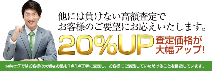 他には負けない高額査定でお客様のご要望にお応えいたします。 20%UP 査定価格が大幅アップ! select7ではお客様の大切なお品を1点1点丁寧に査定し、お客様にご満足していただけることを目指しています。